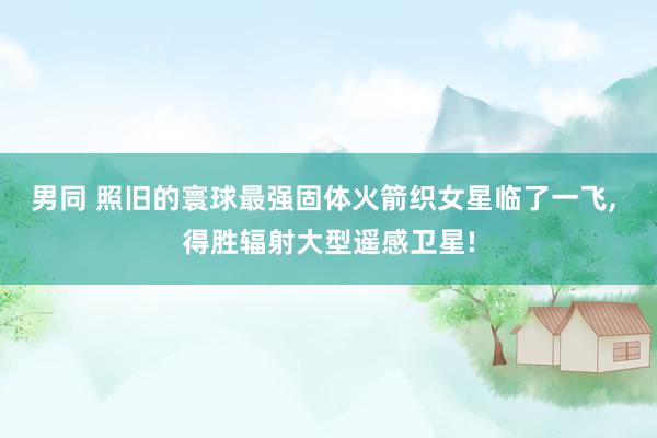 男同 照旧的寰球最强固体火箭织女星临了一飞， 得胜辐射大型遥感卫星!