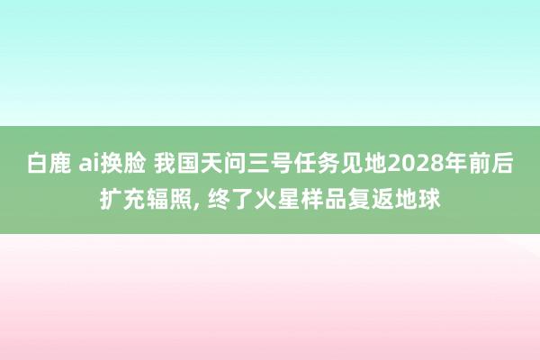 白鹿 ai换脸 我国天问三号任务见地2028年前后扩充辐照， 终了火星样品复返地球