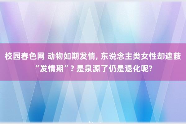 校园春色网 动物如期发情， 东说念主类女性却遮蔽“发情期”? 是泉源了仍是退化呢?