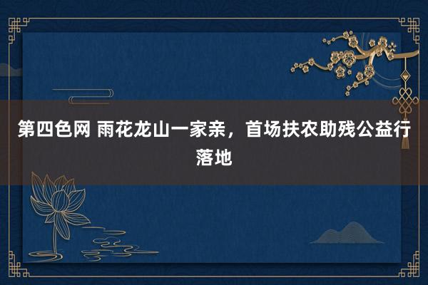 第四色网 雨花龙山一家亲，首场扶农助残公益行落地
