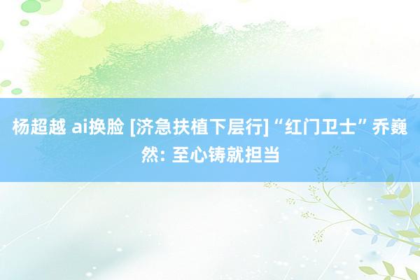 杨超越 ai换脸 [济急扶植下层行]“红门卫士”乔巍然: 至心铸就担当