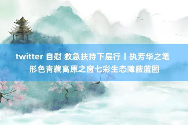 twitter 自慰 救急扶持下层行丨执芳华之笔 形色靑藏高原之窗七彩生态障蔽蓝图