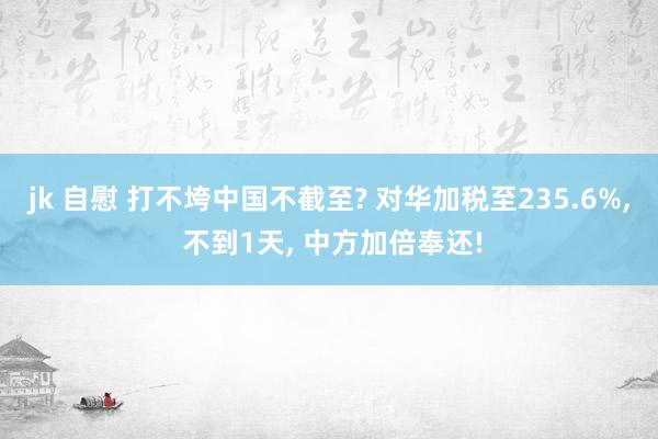 jk 自慰 打不垮中国不截至? 对华加税至235.6%， 不到1天， 中方加倍奉还!