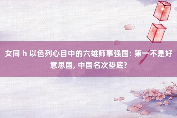 女同 h 以色列心目中的六雄师事强国: 第一不是好意思国， 中国名次垫底?