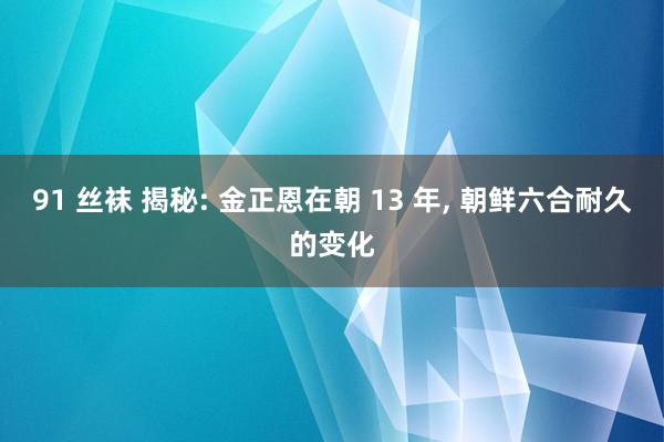 91 丝袜 揭秘: 金正恩在朝 13 年， 朝鲜六合耐久的变化
