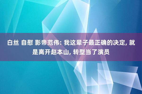 白丝 自慰 影帝范伟: 我这辈子最正确的决定， 就是离开赵本山， 转型当了演员