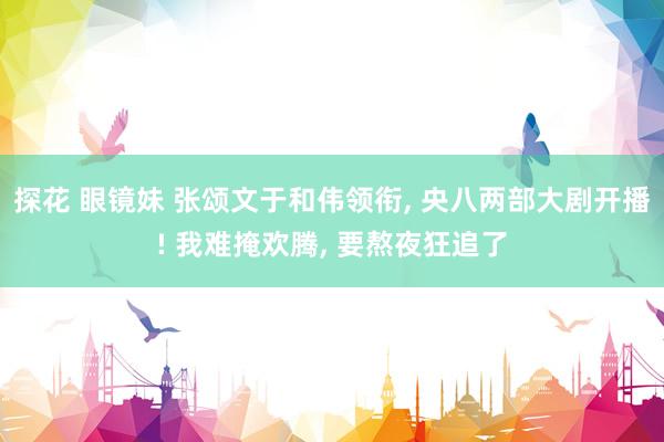 探花 眼镜妹 张颂文于和伟领衔， 央八两部大剧开播! 我难掩欢腾， 要熬夜狂追了