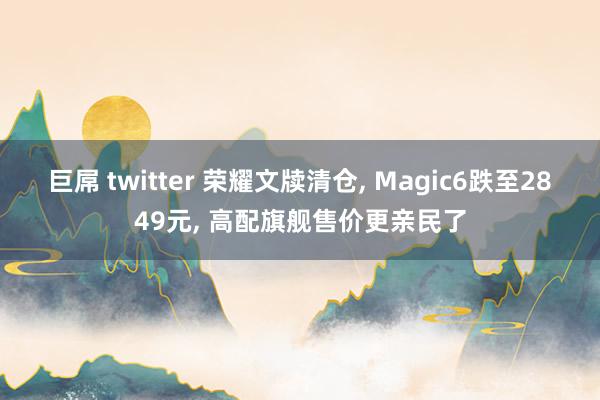 巨屌 twitter 荣耀文牍清仓， Magic6跌至2849元， 高配旗舰售价更亲民了