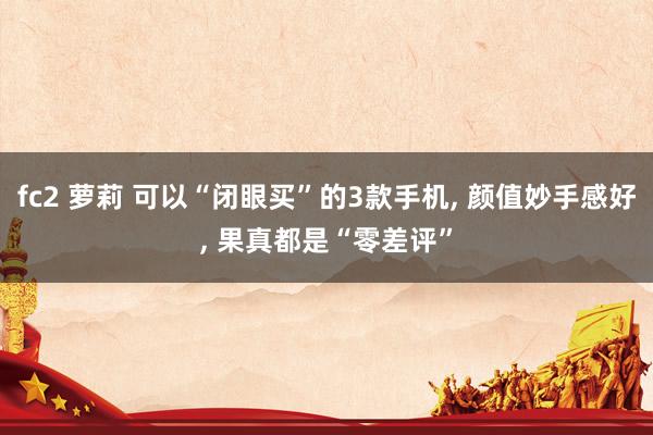 fc2 萝莉 可以“闭眼买”的3款手机， 颜值妙手感好， 果真都是“零差评”
