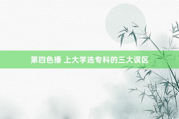 第四色播 上大学选专科的三大误区