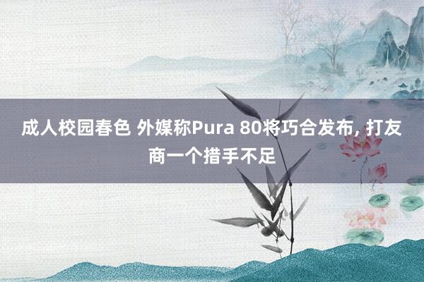 成人校园春色 外媒称Pura 80将巧合发布， 打友商一个措手不足