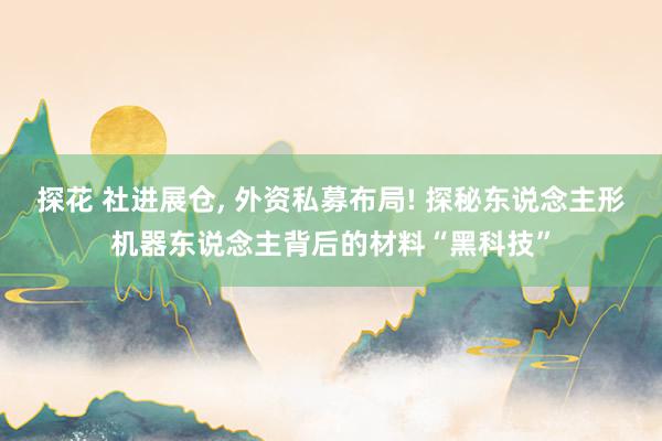 探花 社进展仓， 外资私募布局! 探秘东说念主形机器东说念主背后的材料“黑科技”