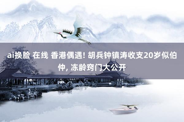 ai换脸 在线 香港偶遇! 胡兵钟镇涛收支20岁似伯仲， 冻龄窍门大公开