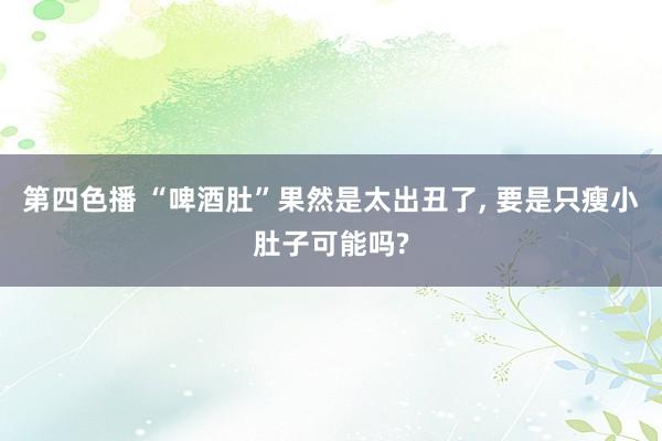 第四色播 “啤酒肚”果然是太出丑了， 要是只瘦小肚子可能吗?