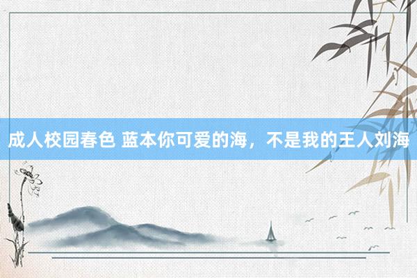 成人校园春色 蓝本你可爱的海，不是我的王人刘海