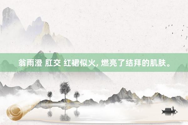 翁雨澄 肛交 红裙似火， 燃亮了结拜的肌肤。