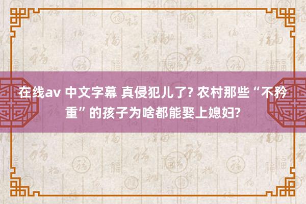 在线av 中文字幕 真侵犯儿了? 农村那些“不矜重”的孩子为啥都能娶上媳妇?