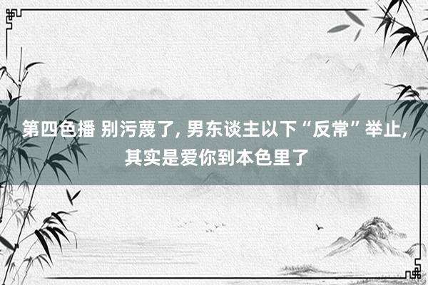 第四色播 别污蔑了， 男东谈主以下“反常”举止， 其实是爱你到本色里了