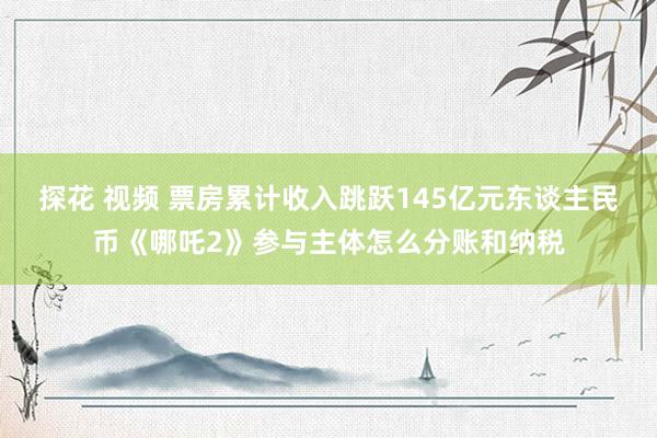 探花 视频 票房累计收入跳跃145亿元东谈主民币《哪吒2》参与主体怎么分账和纳税