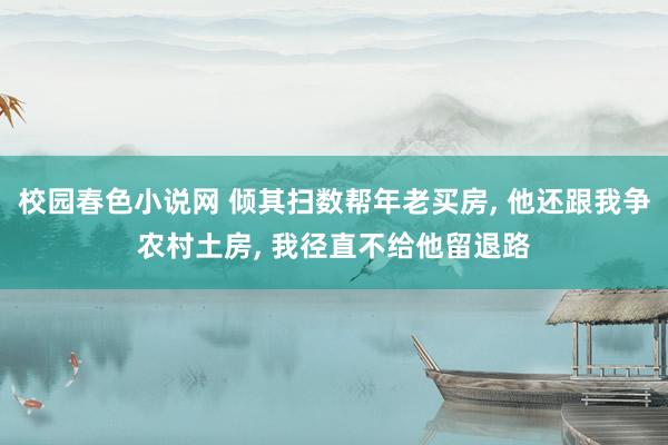 校园春色小说网 倾其扫数帮年老买房， 他还跟我争农村土房， 我径直不给他留退路