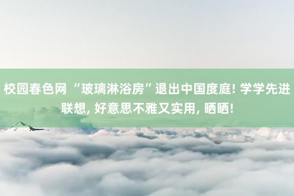 校园春色网 “玻璃淋浴房”退出中国度庭! 学学先进联想， 好意思不雅又实用， 晒晒!