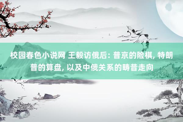 校园春色小说网 王毅访俄后: 普京的险棋， 特朗普的算盘， 以及中俄关系的畴昔走向
