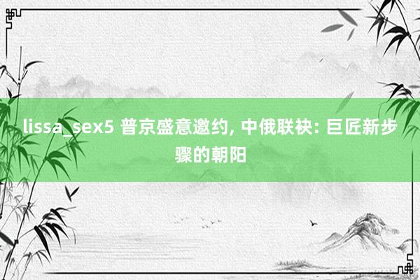 lissa_sex5 普京盛意邀约， 中俄联袂: 巨匠新步骤的朝阳