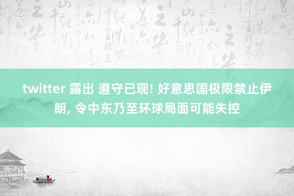 twitter 露出 遵守已现! 好意思国极限禁止伊朗， 令中东乃至环球局面可能失控