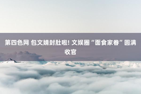 第四色网 包文婧封肚啦! 文娱圈“面食家眷”圆满收官