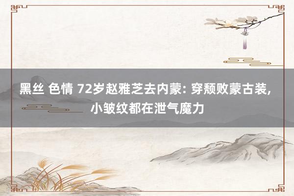 黑丝 色情 72岁赵雅芝去内蒙: 穿颓败蒙古装， 小皱纹都在泄气魔力