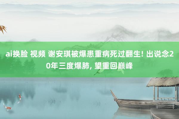 ai换脸 视频 谢安琪被爆患重病死过翻生! 出说念20年三度爆肺， 望重回巅峰
