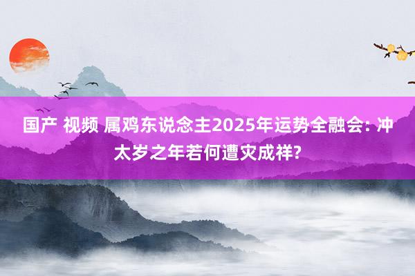 国产 视频 属鸡东说念主2025年运势全融会: 冲太岁之年若何遭灾成祥?