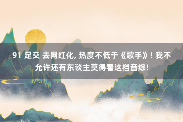 91 足交 去网红化， 热度不低于《歌手》! 我不允许还有东谈主莫得看这档音综!