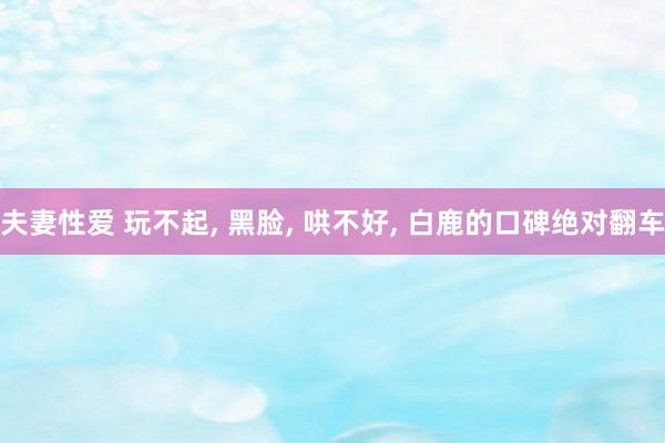 夫妻性爱 玩不起， 黑脸， 哄不好， 白鹿的口碑绝对翻车