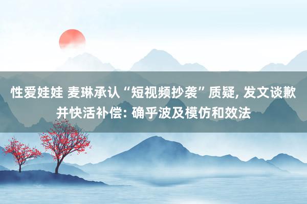 性爱娃娃 麦琳承认“短视频抄袭”质疑， 发文谈歉并快活补偿: 确乎波及模仿和效法