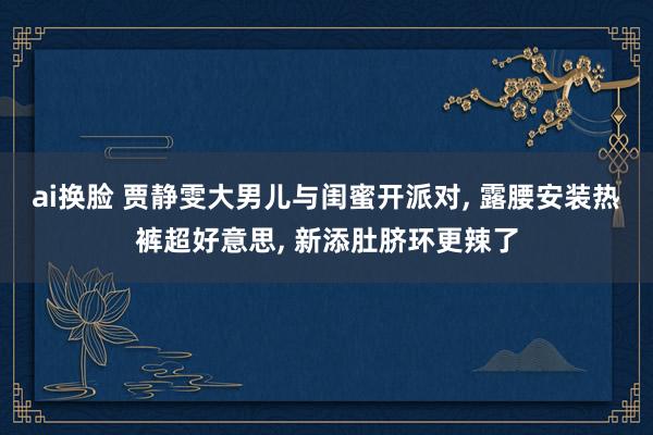 ai换脸 贾静雯大男儿与闺蜜开派对， 露腰安装热裤超好意思， 新添肚脐环更辣了